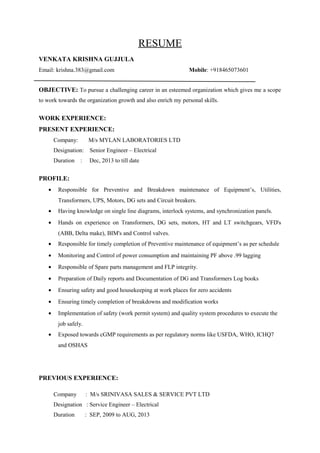 RESUME
VENKATA KRISHNA GUJJULA
Email: krishna.383@gmail.com Mobile: +918465073601
OBJECTIVE: To pursue a challenging career in an esteemed organization which gives me a scope
to work towards the organization growth and also enrich my personal skills.
WORK EXPERIENCE:
PRESENT EXPERIENCE:
Company: M/s MYLAN LABORATORIES LTD
Designation: Senior Engineer – Electrical
Duration : Dec, 2013 to till date
PROFILE:
• Responsible for Preventive and Breakdown maintenance of Equipment’s, Utilities,
Transformers, UPS, Motors, DG sets and Circuit breakers.
• Having knowledge on single line diagrams, interlock systems, and synchronization panels.
• Hands on experience on Transformers, DG sets, motors, HT and LT switchgears, VFD's
(ABB, Delta make), BIM's and Control valves.
• Responsible for timely completion of Preventive maintenance of equipment’s as per schedule
• Monitoring and Control of power consumption and maintaining PF above .99 lagging
• Responsible of Spare parts management and FLP integrity.
• Preparation of Daily reports and Documentation of DG and Transformers Log books
• Ensuring safety and good housekeeping at work places for zero accidents
• Ensuring timely completion of breakdowns and modification works
• Implementation of safety (work permit system) and quality system procedures to execute the
job safely.
• Exposed towards cGMP requirements as per regulatory norms like USFDA, WHO, ICHQ7
and OSHAS
PREVIOUS EXPERIENCE:
Company : M/s SRINIVASA SALES & SERVICE PVT LTD
Designation : Service Engineer – Electrical
Duration : SEP, 2009 to AUG, 2013
 