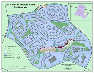 3 
4 
Trash Sites in Ashburn Farms 
1 
2 
5 
5 
Ashburn, VA 
HAY ROAD 
ASHBURN FARM PARKWAY 
CLAIBORNE PARKWAY 
BELMONT RIDGE ROAD 
Residences At Risk 
Trails 
Streets 
Roads 
Water Features 
Buildings 
Forested Area 
0 0.045 0.09 0.18 Miles 
Map produced by Jon Emch 
12/1/2014 
Sources 
Loudoun GIS 
ESRI 
´ 

