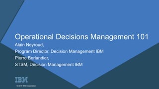 © 2015 IBM Corporation© 2015 IBM Corporation
Operational Decisions Management 101
Alain Neyroud,
Program Director, Decision Management IBM
Pierre Berlandier,
STSM, Decision Management IBM
 