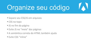 Organize seu código
 Separe seu CSS/JS em arquivos
 CSS no topo
 JS no fim da página
 Evite JS no “meio” das páginas
 A semântica correta do HTML também ajuda
 Evite CSS “inline”
 