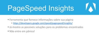 PageSpeed Insights
 Ferramenta que fornece informações sobre sua página
 https://developers.google.com/speed/pagespeed/insights/
 Já mostra as possíveis soluções para os problemas encontrados
 Não entre em pânico!
 