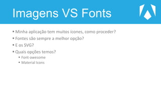 Imagens VS Fonts
 Minha aplicação tem muitos ícones, como proceder?
 Fontes são sempre a melhor opção?
 E os SVG?
 Quais opções temos?
 Font-awesome
 Material Icons
 