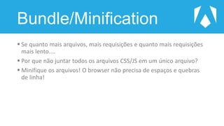 Bundle/Minification
 Se quanto mais arquivos, mais requisições e quanto mais requisições
mais lento....
 Por que não juntar todos os arquivos CSS/JS em um único arquivo?
 Minifique os arquivos! O browser não precisa de espaços e quebras
de linha!
 