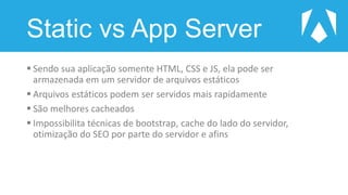 Static vs App Server
 Sendo sua aplicação somente HTML, CSS e JS, ela pode ser
armazenada em um servidor de arquivos estáticos
 Arquivos estáticos podem ser servidos mais rapidamente
 São melhores cacheados
 Impossibilita técnicas de bootstrap, cache do lado do servidor,
otimização do SEO por parte do servidor e afins
 