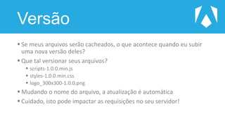 Versão
 Se meus arquivos serão cacheados, o que acontece quando eu subir
uma nova versão deles?
 Que tal versionar seus arquivos?
 scripts-1.0.0.min.js
 styles-1.0.0.min.css
 logo_300x300-1.0.0.png
 Mudando o nome do arquivo, a atualização é automática
 Cuidado, isto pode impactar as requisições no seu servidor!
 