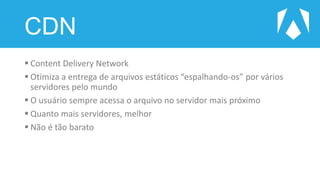 CDN
 Content Delivery Network
 Otimiza a entrega de arquivos estáticos “espalhando-os” por vários
servidores pelo mundo
 O usuário sempre acessa o arquivo no servidor mais próximo
 Quanto mais servidores, melhor
 Não é tão barato
 