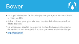Bower
 Faz a gestão de todos os pacotes que sua aplicação usa e que não são
servidos via CDN
 Utilize o Bower para gerenciar seus pacotes. Evite fazer o download
direto dos sites
 Ele versiona os pacotes e promove a facilidade da concentração das
dependências em um repositório. Isto ajuda no trabalho em equipe
 http://bower.io/
 
