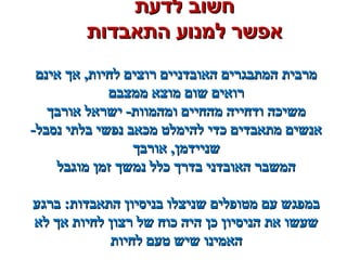 ‫לדעת‬ ‫חשוב‬‫לדעת‬ ‫חשוב‬
‫התאבדות‬ ‫למנוע‬ ‫אפשר‬‫התאבדות‬ ‫למנוע‬ ‫אפשר‬
‫אינם‬ ‫אך‬ ,‫לחיות‬ ‫רוצים‬ ‫האובדניים‬ ‫המתבגרים‬ ‫מרבית‬‫אינם‬ ‫אך‬ ,‫לחיות‬ ‫רוצים‬ ‫האובדניים‬ ‫המתבגרים‬ ‫מרבית‬
‫ממצבם‬ ‫מוצא‬ ‫שום‬ ‫רואים‬‫ממצבם‬ ‫מוצא‬ ‫שום‬ ‫רואים‬
‫אורבך‬ ‫ישראל‬ -‫ומהמוות‬ ‫מהחיים‬ ‫ודחייה‬ ‫משיכה‬‫אורבך‬ ‫ישראל‬ -‫ומהמוות‬ ‫מהחיים‬ ‫ודחייה‬ ‫משיכה‬
-‫נסבל‬ ‫בלתי‬ ‫נפשי‬ ‫מכאב‬ ‫להימלט‬ ‫כדי‬ ‫מתאבדים‬ ‫אנשים‬-‫נסבל‬ ‫בלתי‬ ‫נפשי‬ ‫מכאב‬ ‫להימלט‬ ‫כדי‬ ‫מתאבדים‬ ‫אנשים‬
‫אורבך‬ ,‫שניידמן‬‫אורבך‬ ,‫שניידמן‬
‫מוגבל‬ ‫זמן‬ ‫נמשך‬ ‫כלל‬ ‫בדרך‬ ‫האובדני‬ ‫המשבר‬‫מוגבל‬ ‫זמן‬ ‫נמשך‬ ‫כלל‬ ‫בדרך‬ ‫האובדני‬ ‫המשבר‬
‫ברגע‬ :‫התאבדות‬ ‫בניסיון‬ ‫שניצלו‬ ‫מטופלים‬ ‫עם‬ ‫במפגש‬‫ברגע‬ :‫התאבדות‬ ‫בניסיון‬ ‫שניצלו‬ ‫מטופלים‬ ‫עם‬ ‫במפגש‬
‫לא‬ ‫אך‬ ‫לחיות‬ ‫רצון‬ ‫של‬ ‫כוח‬ ‫היה‬ ‫כן‬ ‫הניסיון‬ ‫את‬ ‫שעשו‬‫לא‬ ‫אך‬ ‫לחיות‬ ‫רצון‬ ‫של‬ ‫כוח‬ ‫היה‬ ‫כן‬ ‫הניסיון‬ ‫את‬ ‫שעשו‬
‫לחיות‬ ‫טעם‬ ‫שיש‬ ‫האמינו‬‫לחיות‬ ‫טעם‬ ‫שיש‬ ‫האמינו‬
 