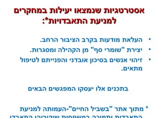 ‫במחקרים‬ ‫יעילות‬ ‫שנמצאו‬ ‫אסטרטגיות‬‫במחקרים‬ ‫יעילות‬ ‫שנמצאו‬ ‫אסטרטגיות‬
:*‫התאבדויות‬ ‫למניעת‬:*‫התאבדויות‬ ‫למניעת‬
•.‫הרחב‬ ‫הציבור‬ ‫בקרב‬ ‫מודעות‬ ‫העלאת‬
•.‫ומסגרות‬ ‫הקהילה‬ ‫מן‬ "‫סף‬ ‫"שומרי‬ ‫יצירת‬
•‫לטיפול‬ ‫והפנייתם‬ ‫אובדני‬ ‫בסיכון‬ ‫אנשים‬ ‫זיהוי‬
.‫מתאים‬
‫הבאים‬ ‫המפגשים‬ ‫יעסקו‬ ‫אלו‬ ‫בתכנים‬
‫למניעת‬ ‫החיים"-העמותה‬ ‫"בשביל‬ ‫אתר‬ ‫מתוך‬ *
 