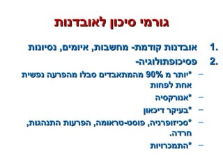 ‫לאובדנות‬ ‫סיכון‬ ‫גורמי‬‫לאובדנות‬ ‫סיכון‬ ‫גורמי‬
1.1.‫נסיונות‬ ,‫איומים‬ ,‫מחשבות‬ -‫קודמת‬ ‫אובדנות‬‫נסיונות‬ ,‫איומים‬ ,‫מחשבות‬ -‫קודמת‬ ‫אובדנות‬
2.2.-‫פסיכופתולוגיה‬-‫פסיכופתולוגיה‬
–‫מ‬ ‫*יותר‬‫מ‬ ‫*יותר‬90%90%‫נפשית‬ ‫מהפרעה‬ ‫סבלו‬ ‫מהמתאבדים‬‫נפשית‬ ‫מהפרעה‬ ‫סבלו‬ ‫מהמתאבדים‬
‫לפחות‬ ‫אחת‬‫לפחות‬ ‫אחת‬
–‫*אנורקסיה‬‫*אנורקסיה‬
–‫דיכאון‬ ‫*בעיקר‬‫דיכאון‬ ‫*בעיקר‬
–,‫התנהגות‬ ‫הפרעות‬ ,‫פוסט-טראומה‬ ,‫*סכיזופרניה‬,‫התנהגות‬ ‫הפרעות‬ ,‫פוסט-טראומה‬ ,‫*סכיזופרניה‬
.‫חרדה‬.‫חרדה‬
–‫*התמכרויות‬‫*התמכרויות‬
 