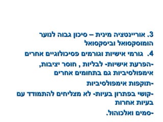 33‫לנוער‬ ‫גבוה‬ ‫סיכון‬ – ‫מינית‬ ‫אוריינטציה‬ .‫לנוער‬ ‫גבוה‬ ‫סיכון‬ – ‫מינית‬ ‫אוריינטציה‬ .
‫וביסקסואל‬ ‫הומוסקסואל‬‫וביסקסואל‬ ‫הומוסקסואל‬
44‫אחרים‬ ‫פסיכולוגיים‬ ‫וגורמים‬ ‫אישיות‬ ‫גורמי‬ .‫אחרים‬ ‫פסיכולוגיים‬ ‫וגורמים‬ ‫אישיות‬ ‫גורמי‬ .
,‫יציבות‬ ‫חוסר‬ , ‫לבליות‬ -‫אישיות‬ ‫-הפרעת‬,‫יציבות‬ ‫חוסר‬ , ‫לבליות‬ -‫אישיות‬ ‫-הפרעת‬
‫אחרים‬ ‫בתחומים‬ ‫גם‬ ‫אימפולסיביות‬‫אחרים‬ ‫בתחומים‬ ‫גם‬ ‫אימפולסיביות‬
‫אימפולסיביות‬ ‫-תוקפות‬‫אימפולסיביות‬ ‫-תוקפות‬
‫עם‬ ‫להתמודד‬ ‫מצליחים‬ ‫לא‬ -‫בעיות‬ ‫בפתרון‬ ‫-קושי‬‫עם‬ ‫להתמודד‬ ‫מצליחים‬ ‫לא‬ -‫בעיות‬ ‫בפתרון‬ ‫-קושי‬
‫אחרות‬ ‫בעיות‬‫אחרות‬ ‫בעיות‬
.‫ואלכוהול‬ ‫-סמים‬.‫ואלכוהול‬ ‫-סמים‬
 