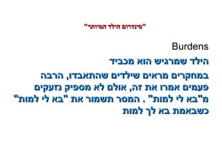 Burdens
‫מכביד‬ ‫הוא‬ ‫שמרגיש‬ ‫הילד‬‫מכביד‬ ‫הוא‬ ‫שמרגיש‬ ‫הילד‬
‫הרבה‬ ,‫שהתאבדו‬ ‫שילדים‬ ‫מראים‬ ‫במחקרים‬‫הרבה‬ ,‫שהתאבדו‬ ‫שילדים‬ ‫מראים‬ ‫במחקרים‬
‫נזעקים‬ ‫מספיק‬ ‫לא‬ ‫אולם‬ ,‫זה‬ ‫את‬ ‫אמרו‬ ‫פעמים‬‫נזעקים‬ ‫מספיק‬ ‫לא‬ ‫אולם‬ ,‫זה‬ ‫את‬ ‫אמרו‬ ‫פעמים‬
‫למות‬ ‫לי‬ ‫בא‬ ‫את‬ ‫תשמור‬ ‫המסר‬ . ‫למות‬ ‫לי‬ ‫מבא‬‫למות‬ ‫לי‬ ‫בא‬ ‫את‬ ‫תשמור‬ ‫המסר‬ . ‫למות‬ ‫לי‬ ‫מבא‬
‫למות‬ ‫לך‬ ‫בא‬ ‫כשבאמת‬‫למות‬ ‫לך‬ ‫בא‬ ‫כשבאמת‬
‫המיותר‬ ‫הילד‬ ‫סינדרום‬‫המיותר‬ ‫הילד‬ ‫סינדרום‬
 