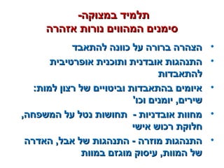 -‫במצוקה‬ ‫תלמיד‬-‫במצוקה‬ ‫תלמיד‬
‫אזהרה‬ ‫נורות‬ ‫המהווים‬ ‫סימנים‬‫אזהרה‬ ‫נורות‬ ‫המהווים‬ ‫סימנים‬
•‫להתאבד‬ ‫כוונה‬ ‫על‬ ‫ברורה‬ ‫הצהרה‬‫להתאבד‬ ‫כוונה‬ ‫על‬ ‫ברורה‬ ‫הצהרה‬
•‫אופרטיבית‬ ‫ותוכנית‬ ‫אובדנית‬ ‫התנהגות‬‫אופרטיבית‬ ‫ותוכנית‬ ‫אובדנית‬ ‫התנהגות‬
‫להתאבדות‬‫להתאבדות‬
•:‫למות‬ ‫רצון‬ ‫של‬ ‫וביטויים‬ ‫בהתאבדות‬ ‫איומים‬:‫למות‬ ‫רצון‬ ‫של‬ ‫וביטויים‬ ‫בהתאבדות‬ ‫איומים‬
'‫וכו‬ ‫יומנים‬ ,‫שירים‬'‫וכו‬ ‫יומנים‬ ,‫שירים‬
•,‫המשפחה‬ ‫על‬ ‫נטל‬ ‫תחושות‬ - ‫אובדניות‬ ‫מחוות‬,‫המשפחה‬ ‫על‬ ‫נטל‬ ‫תחושות‬ - ‫אובדניות‬ ‫מחוות‬
‫אישי‬ ‫רכוש‬ ‫חלוקת‬‫אישי‬ ‫רכוש‬ ‫חלוקת‬
•‫האדרה‬ ,‫אבל‬ ‫של‬ ‫התנהגות‬ - ‫מוזרה‬ ‫התנהגות‬‫האדרה‬ ,‫אבל‬ ‫של‬ ‫התנהגות‬ - ‫מוזרה‬ ‫התנהגות‬
‫במוות‬ ‫מוגזם‬ ‫עיסוק‬ ,‫המוות‬ ‫של‬‫במוות‬ ‫מוגזם‬ ‫עיסוק‬ ,‫המוות‬ ‫של‬
 