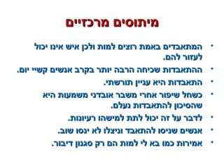 ‫מרכזיים‬ ‫מיתוסים‬‫מרכזיים‬ ‫מיתוסים‬
•‫יכול‬ ‫אינו‬ ‫איש‬ ‫ולכן‬ ‫למות‬ ‫רוצים‬ ‫באמת‬ ‫המתאבדים‬‫יכול‬ ‫אינו‬ ‫איש‬ ‫ולכן‬ ‫למות‬ ‫רוצים‬ ‫באמת‬ ‫המתאבדים‬
.‫להם‬ ‫לעזור‬.‫להם‬ ‫לעזור‬
•.‫יום‬ ‫קשיי‬ ‫אנשים‬ ‫בקרב‬ ‫יותר‬ ‫הרבה‬ ‫שכיחה‬ ‫ההתאבדות‬.‫יום‬ ‫קשיי‬ ‫אנשים‬ ‫בקרב‬ ‫יותר‬ ‫הרבה‬ ‫שכיחה‬ ‫ההתאבדות‬
•.‫תורשתי‬ ‫עניין‬ ‫היא‬ ‫התאבדות‬.‫תורשתי‬ ‫עניין‬ ‫היא‬ ‫התאבדות‬
•‫היא‬ ‫משמעות‬ ‫אובדני‬ ‫משבר‬ ‫אחרי‬ ‫שיפור‬ ‫כשחל‬‫היא‬ ‫משמעות‬ ‫אובדני‬ ‫משבר‬ ‫אחרי‬ ‫שיפור‬ ‫כשחל‬
.‫נעלם‬ ‫להתאבדות‬ ‫שהסיכון‬.‫נעלם‬ ‫להתאבדות‬ ‫שהסיכון‬
•.‫רעיונות‬ ‫למישהו‬ ‫לתת‬ ‫יכול‬ ‫זה‬ ‫על‬ ‫לדבר‬.‫רעיונות‬ ‫למישהו‬ ‫לתת‬ ‫יכול‬ ‫זה‬ ‫על‬ ‫לדבר‬
•.‫שוב‬ ‫ינסו‬ ‫לא‬ ‫וניצלו‬ ‫להתאבד‬ ‫שניסו‬ ‫אנשים‬.‫שוב‬ ‫ינסו‬ ‫לא‬ ‫וניצלו‬ ‫להתאבד‬ ‫שניסו‬ ‫אנשים‬
•.‫דיבור‬ ‫סגנון‬ ‫רק‬ ‫הם‬ ‫למות‬ ‫לי‬ ‫בא‬ ‫כמו‬ ‫אמירות‬.‫דיבור‬ ‫סגנון‬ ‫רק‬ ‫הם‬ ‫למות‬ ‫לי‬ ‫בא‬ ‫כמו‬ ‫אמירות‬
 