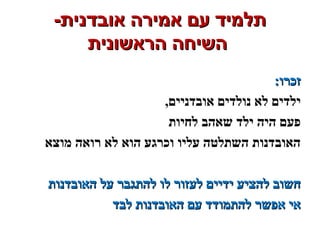 -‫אובדנית‬ ‫אמירה‬ ‫עם‬ ‫תלמיד‬-‫אובדנית‬ ‫אמירה‬ ‫עם‬ ‫תלמיד‬
‫הראשונית‬ ‫השיחה‬‫הראשונית‬ ‫השיחה‬
:‫זכרו‬:‫זכרו‬
,‫אובדניים‬ ‫נולדים‬ ‫לא‬ ‫ילדים‬
‫לחיות‬ ‫שאהב‬ ‫ילד‬ ‫היה‬ ‫פעם‬
‫מוצא‬ ‫רואה‬ ‫לא‬ ‫הוא‬ ‫וכרגע‬ ‫עליו‬ ‫השתלטה‬ ‫האובדנות‬
‫האובדנות‬ ‫על‬ ‫להתגבר‬ ‫לו‬ ‫לעזור‬ ‫ידיים‬ ‫להציע‬ ‫חשוב‬‫האובדנות‬ ‫על‬ ‫להתגבר‬ ‫לו‬ ‫לעזור‬ ‫ידיים‬ ‫להציע‬ ‫חשוב‬
‫לבד‬ ‫האובדנות‬ ‫עם‬ ‫להתמודד‬ ‫אפשר‬ ‫אי‬‫לבד‬ ‫האובדנות‬ ‫עם‬ ‫להתמודד‬ ‫אפשר‬ ‫אי‬
 