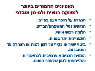 ‫ביותר‬ ‫החמורים‬ ‫האפיונים‬‫ביותר‬ ‫החמורים‬ ‫האפיונים‬
‫אובדני‬ ‫ולסיכון‬ ‫רגשית‬ ‫למצוקה‬‫אובדני‬ ‫ולסיכון‬ ‫רגשית‬ ‫למצוקה‬
•.‫בחיים‬ ‫טעם‬ ‫חוסר‬ ‫על‬ ‫הצהרה‬.‫בחיים‬ ‫טעם‬ ‫חוסר‬ ‫על‬ ‫הצהרה‬
•.‫המשפחה/חברים‬ ‫נטל‬ ‫תחושת‬.‫המשפחה/חברים‬ ‫נטל‬ ‫תחושת‬
•.‫אישי‬ ‫רכוש‬ ‫חלוקת‬.‫אישי‬ ‫רכוש‬ ‫חלוקת‬
•.‫במוות‬ ‫יתר‬ ‫התעניינות‬.‫במוות‬ ‫יתר‬ ‫התעניינות‬
•‫על‬ ‫הצהרה‬ ‫או‬ ‫למות‬ ‫רצון‬ ‫על‬ ‫עקיף‬ ‫או‬ ‫ישיר‬ ‫ביטוי‬‫על‬ ‫הצהרה‬ ‫או‬ ‫למות‬ ‫רצון‬ ‫על‬ ‫עקיף‬ ‫או‬ ‫ישיר‬ ‫ביטוי‬
.‫התאבדות‬.‫התאבדות‬
•‫להתאבדות‬ ‫אופרטיבית‬ ‫תכנית‬ ‫התווית‬‫להתאבדות‬ ‫אופרטיבית‬ ‫תכנית‬ ‫התווית‬
.‫המוות‬ ‫שלאחר‬ ‫לזמן‬ ‫והתייחסות‬.‫המוות‬ ‫שלאחר‬ ‫לזמן‬ ‫והתייחסות‬
 