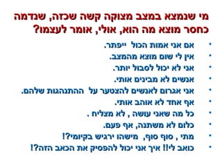 ‫שנדמה‬ ,‫שכזה‬ ‫קשה‬ ‫מצוקה‬ ‫במצב‬ ‫שנמצא‬ ‫מי‬‫שנדמה‬ ,‫שכזה‬ ‫קשה‬ ‫מצוקה‬ ‫במצב‬ ‫שנמצא‬ ‫מי‬
?‫לעצמו‬ ‫אומר‬ ,‫אולי‬ ,‫הוא‬ ‫מה‬ ‫מוצא‬ ‫כחסר‬?‫לעצמו‬ ‫אומר‬ ,‫אולי‬ ,‫הוא‬ ‫מה‬ ‫מוצא‬ ‫כחסר‬
•.‫ייפתר‬ ‫הכול‬ ‫אמות‬ ‫אני‬ ‫אם‬.‫ייפתר‬ ‫הכול‬ ‫אמות‬ ‫אני‬ ‫אם‬
•.‫מהמצב‬ ‫מוצא‬ ‫שום‬ ‫לי‬ ‫אין‬.‫מהמצב‬ ‫מוצא‬ ‫שום‬ ‫לי‬ ‫אין‬
•.‫יותר‬ ‫לסבול‬ ‫יכול‬ ‫לא‬ ‫אני‬.‫יותר‬ ‫לסבול‬ ‫יכול‬ ‫לא‬ ‫אני‬
•.‫אותי‬ ‫מבינים‬ ‫לא‬ ‫אנשים‬.‫אותי‬ ‫מבינים‬ ‫לא‬ ‫אנשים‬
•.‫שלהם‬ ‫ההתנהגות‬ ‫על‬ ‫להצטער‬ ‫לאנשים‬ ‫אגרום‬ ‫אני‬.‫שלהם‬ ‫ההתנהגות‬ ‫על‬ ‫להצטער‬ ‫לאנשים‬ ‫אגרום‬ ‫אני‬
•.‫אותי‬ ‫אוהב‬ ‫לא‬ ‫אחד‬ ‫אף‬.‫אותי‬ ‫אוהב‬ ‫לא‬ ‫אחד‬ ‫אף‬
•. ‫מצליח‬ ‫לא‬ , ‫עושה‬ ‫שאני‬ ‫מה‬ ‫כל‬. ‫מצליח‬ ‫לא‬ , ‫עושה‬ ‫שאני‬ ‫מה‬ ‫כל‬
•.‫פעם‬ ‫אף‬ ,‫משתנה‬ ‫לא‬ ‫כלום‬.‫פעם‬ ‫אף‬ ,‫משתנה‬ ‫לא‬ ‫כלום‬
•!?‫בקיומי‬ ‫ירגיש‬ ‫מישהו‬ ,‫סוף‬ ‫סוף‬ , ‫מתי‬!?‫בקיומי‬ ‫ירגיש‬ ‫מישהו‬ ,‫סוף‬ ‫סוף‬ , ‫מתי‬
•!?‫הזה‬ ‫הכאב‬ ‫את‬ ‫להפסיק‬ ‫יכול‬ ‫אני‬ ‫איך‬ !!‫לי‬ ‫כואב‬!?‫הזה‬ ‫הכאב‬ ‫את‬ ‫להפסיק‬ ‫יכול‬ ‫אני‬ ‫איך‬ !!‫לי‬ ‫כואב‬
 