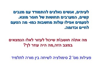 ‫מצבים‬ ‫עם‬ ‫להתמודד‬ ‫נאלצים‬ ‫אנשים‬ ,‫לעיתים‬‫מצבים‬ ‫עם‬ ‫להתמודד‬ ‫נאלצים‬ ‫אנשים‬ ,‫לעיתים‬
.‫מוצא‬ ‫חוסר‬ ‫של‬ ‫תחושות‬ ‫המערבים‬ ,‫קשים‬.‫מוצא‬ ‫חוסר‬ ‫של‬ ‫תחושות‬ ‫המערבים‬ ,‫קשים‬
‫הטעם‬ ‫מה‬ -‫כמו‬ ‫מחשבות‬ ‫עולות‬ ‫אפילו‬ ‫לפעמים‬‫הטעם‬ ‫מה‬ -‫כמו‬ ‫מחשבות‬ ‫עולות‬ ‫אפילו‬ ‫לפעמים‬
.‫וכדומה‬ ‫לחיים‬.‫וכדומה‬ ‫לחיים‬
‫הנמצאים‬ ‫לאלו‬ ‫לעזור‬ ‫שיכול‬ ‫חושבת‬ ‫אתה‬ ‫מה‬
?‫לך‬ ‫עוזר‬ ‫היה‬ ‫הזה,מה‬ ‫במצב‬
'‫מס‬ ‫פעילות‬2‫לתלמיד‬ ‫מורה‬ ‫בין‬ ‫לשיחה‬ ‫סימולציה‬
 