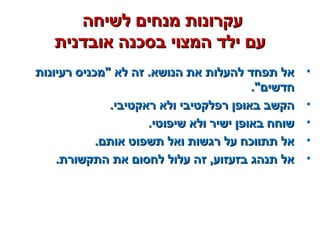 ‫לשיחה‬ ‫מנחים‬ ‫עקרונות‬‫לשיחה‬ ‫מנחים‬ ‫עקרונות‬
‫אובדנית‬ ‫בסכנה‬ ‫המצוי‬ ‫ילד‬ ‫עם‬‫אובדנית‬ ‫בסכנה‬ ‫המצוי‬ ‫ילד‬ ‫עם‬
•‫רעיונות‬ ‫מכניס‬ ‫לא‬ ‫זה‬ .‫הנושא‬ ‫את‬ ‫להעלות‬ ‫תפחד‬ ‫אל‬‫רעיונות‬ ‫מכניס‬ ‫לא‬ ‫זה‬ .‫הנושא‬ ‫את‬ ‫להעלות‬ ‫תפחד‬ ‫אל‬
.‫חדשים‬.‫חדשים‬
•.‫ראקטיבי‬ ‫ולא‬ ‫רפלקטיבי‬ ‫באופן‬ ‫הקשב‬.‫ראקטיבי‬ ‫ולא‬ ‫רפלקטיבי‬ ‫באופן‬ ‫הקשב‬
•.‫שיפוטי‬ ‫ולא‬ ‫ישיר‬ ‫באופן‬ ‫שוחח‬.‫שיפוטי‬ ‫ולא‬ ‫ישיר‬ ‫באופן‬ ‫שוחח‬
•.‫אותם‬ ‫תשפוט‬ ‫ואל‬ ‫רגשות‬ ‫על‬ ‫תתווכח‬ ‫אל‬.‫אותם‬ ‫תשפוט‬ ‫ואל‬ ‫רגשות‬ ‫על‬ ‫תתווכח‬ ‫אל‬
•.‫התקשורת‬ ‫את‬ ‫לחסום‬ ‫עלול‬ ‫זה‬ ,‫בזעזוע‬ ‫תנהג‬ ‫אל‬.‫התקשורת‬ ‫את‬ ‫לחסום‬ ‫עלול‬ ‫זה‬ ,‫בזעזוע‬ ‫תנהג‬ ‫אל‬
 