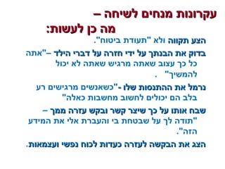 – ‫לשיחה‬ ‫מנחים‬ ‫עקרונות‬– ‫לשיחה‬ ‫מנחים‬ ‫עקרונות‬
:‫לעשות‬ ‫כן‬ ‫מה‬:‫לעשות‬ ‫כן‬ ‫מה‬
‫תקווה‬ ‫הצע‬‫תקווה‬ ‫הצע‬.‫ביטוח‬ ‫תעודת‬ ‫ולא‬
‫הילד‬ ‫דברי‬ ‫על‬ ‫חזרה‬ ‫ידי‬ ‫על‬ ‫הבנתך‬ ‫את‬ ‫בדוק‬‫הילד‬ ‫דברי‬ ‫על‬ ‫חזרה‬ ‫ידי‬ ‫על‬ ‫הבנתך‬ ‫את‬ ‫בדוק‬‫–אתה‬
‫יכול‬ ‫לא‬ ‫שאתה‬ ‫מרגיש‬ ‫שאתה‬ ‫עצוב‬ ‫כך‬ ‫כל‬
‫להמשיך‬.
- ‫שלו‬ ‫ההתנסות‬ ‫את‬ ‫נרמל‬- ‫שלו‬ ‫ההתנסות‬ ‫את‬ ‫נרמל‬‫רע‬ ‫מרגישים‬ ‫כשאנשים‬
‫כאלה‬ ‫מחשבות‬ ‫לחשוב‬ ‫יכולים‬ ‫הם‬ ‫בלב‬
‫ממך‬ ‫עזרה‬ ‫ובקש‬ ‫קשר‬ ‫שיצר‬ ‫כך‬ ‫על‬ ‫אותו‬ ‫שבח‬‫ממך‬ ‫עזרה‬ ‫ובקש‬ ‫קשר‬ ‫שיצר‬ ‫כך‬ ‫על‬ ‫אותו‬ ‫שבח‬–
‫המידע‬ ‫את‬ ‫אלי‬ ‫והעברת‬ ‫בי‬ ‫שבטחת‬ ‫על‬ ‫לך‬ ‫תודה‬
.‫הזה‬
‫ועצמאות‬ ‫נפשי‬ ‫לכוח‬ ‫כעדות‬ ‫לעזרה‬ ‫הבקשה‬ ‫את‬ ‫הצג‬‫ועצמאות‬ ‫נפשי‬ ‫לכוח‬ ‫כעדות‬ ‫לעזרה‬ ‫הבקשה‬ ‫את‬ ‫הצג‬.
 