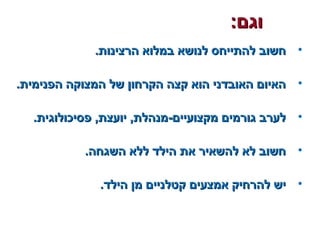 :‫וגם‬:‫וגם‬
•.‫הרצינות‬ ‫במלוא‬ ‫לנושא‬ ‫להתייחס‬ ‫חשוב‬.‫הרצינות‬ ‫במלוא‬ ‫לנושא‬ ‫להתייחס‬ ‫חשוב‬
•.‫הפנימית‬ ‫המצוקה‬ ‫של‬ ‫הקרחון‬ ‫קצה‬ ‫הוא‬ ‫האובדני‬ ‫האיום‬.‫הפנימית‬ ‫המצוקה‬ ‫של‬ ‫הקרחון‬ ‫קצה‬ ‫הוא‬ ‫האובדני‬ ‫האיום‬
•.‫פסיכולוגית‬ ,‫יועצת‬ ,‫מקצועיים-מנהלת‬ ‫גורמים‬ ‫לערב‬.‫פסיכולוגית‬ ,‫יועצת‬ ,‫מקצועיים-מנהלת‬ ‫גורמים‬ ‫לערב‬
•.‫השגחה‬ ‫ללא‬ ‫הילד‬ ‫את‬ ‫להשאיר‬ ‫לא‬ ‫חשוב‬.‫השגחה‬ ‫ללא‬ ‫הילד‬ ‫את‬ ‫להשאיר‬ ‫לא‬ ‫חשוב‬
•.‫הילד‬ ‫מן‬ ‫קטלניים‬ ‫אמצעים‬ ‫להרחיק‬ ‫יש‬.‫הילד‬ ‫מן‬ ‫קטלניים‬ ‫אמצעים‬ ‫להרחיק‬ ‫יש‬
 