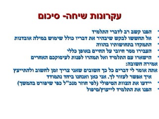 ‫סיכום‬ -‫שיחה‬ ‫עקרונות‬‫סיכום‬ -‫שיחה‬ ‫עקרונות‬
•‫התלמיד‬ ‫לדברי‬ ‫רב‬ ‫קשב‬ ‫הפנו‬‫התלמיד‬ ‫לדברי‬ ‫רב‬ ‫קשב‬ ‫הפנו‬
•‫אובדנות‬ ‫במילה‬ ‫שימוש‬ ‫כולל‬ ‫דבריו‬ ‫את‬ ‫שיבהיר‬ ‫לבקש‬ ‫תחששו‬ ‫אל‬‫אובדנות‬ ‫במילה‬ ‫שימוש‬ ‫כולל‬ ‫דבריו‬ ‫את‬ ‫שיבהיר‬ ‫לבקש‬ ‫תחששו‬ ‫אל‬
•‫בהווה‬ ‫בתחושותיו‬ ‫התמקדו‬‫בהווה‬ ‫בתחושותיו‬ ‫התמקדו‬
•‫כללי‬ ‫באופן‬ ‫החיים‬ ‫על‬ ‫חיובי‬ ‫מסר‬ ‫העבירו‬‫כללי‬ ‫באופן‬ ‫החיים‬ ‫על‬ ‫חיובי‬ ‫מסר‬ ‫העבירו‬
•‫האחרים‬ ‫לעיסוקכם‬ ‫לפנות‬ ‫תמהרו‬ ‫ואל‬ ‫התלמיד‬ ‫עם‬ ‫הישארו‬‫האחרים‬ ‫לעיסוקכם‬ ‫לפנות‬ ‫תמהרו‬ ‫ואל‬ ‫התלמיד‬ ‫עם‬ ‫הישארו‬
:‫חשובה‬ ‫אמירה‬:‫חשובה‬ ‫אמירה‬
‫ולהתייעץ‬ ‫לחשוב‬ ‫זמן‬ ‫צריך‬ ‫שאני‬ ‫חשובים‬ ‫כך‬ ‫כל‬ ‫דברים‬ ‫לי‬ ‫אומר‬ ‫אתה‬‫ולהתייעץ‬ ‫לחשוב‬ ‫זמן‬ ‫צריך‬ ‫שאני‬ ‫חשובים‬ ‫כך‬ ‫כל‬ ‫דברים‬ ‫לי‬ ‫אומר‬ ‫אתה‬
‫נתמודד‬ ‫ביחד‬ ‫ואנחנו‬ ‫כאן‬ ‫אני‬ .‫לך‬ ‫לעזור‬ ‫אפשר‬ ‫איך‬‫נתמודד‬ ‫ביחד‬ ‫ואנחנו‬ ‫כאן‬ ‫אני‬ .‫לך‬ ‫לעזור‬ ‫אפשר‬ ‫איך‬
•(‫בהמשך‬ ‫שיפורט‬ ‫כפי‬ ‫מנכל‬ ‫חוזר‬ ‫)לפי‬ ‫הטיפולי‬ ‫הצוות‬ ‫את‬ ‫יידעו‬(‫בהמשך‬ ‫שיפורט‬ ‫כפי‬ ‫מנכל‬ ‫חוזר‬ ‫)לפי‬ ‫הטיפולי‬ ‫הצוות‬ ‫את‬ ‫יידעו‬
•‫לייעוץ/טיפול‬ ‫התלמיד‬ ‫את‬ ‫הפנו‬‫לייעוץ/טיפול‬ ‫התלמיד‬ ‫את‬ ‫הפנו‬
 