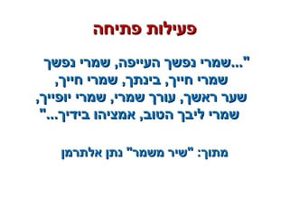 ‫פתיחה‬ ‫פעילות‬‫פתיחה‬ ‫פעילות‬
‫נפשך‬ ‫שמרי‬ ,‫העייפה‬ ‫נפשך‬ ‫"...שמרי‬‫נפשך‬ ‫שמרי‬ ,‫העייפה‬ ‫נפשך‬ ‫"...שמרי‬
,‫חייך‬ ‫שמרי‬ ,‫בינתך‬ ,‫חייך‬ ‫שמרי‬,‫חייך‬ ‫שמרי‬ ,‫בינתך‬ ,‫חייך‬ ‫שמרי‬
,‫יופייך‬ ‫שמרי‬ ,‫שמרי‬ ‫עורך‬ ,‫ראשך‬ ‫שער‬,‫יופייך‬ ‫שמרי‬ ,‫שמרי‬ ‫עורך‬ ,‫ראשך‬ ‫שער‬
"...‫בידיך‬ ‫אמציהו‬ ,‫הטוב‬ ‫ליבך‬ ‫שמרי‬"...‫בידיך‬ ‫אמציהו‬ ,‫הטוב‬ ‫ליבך‬ ‫שמרי‬
‫אלתרמן‬ ‫נתן‬ "‫משמר‬ ‫"שיר‬ :‫מתוך‬‫אלתרמן‬ ‫נתן‬ "‫משמר‬ ‫"שיר‬ :‫מתוך‬
 