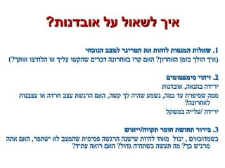 ?‫אובדנות‬ ‫על‬ ‫לשאול‬ ‫איך‬?‫אובדנות‬ ‫על‬ ‫לשאול‬ ‫איך‬
11‫הנוכחי‬ ‫למצב‬ ‫הטריגר‬ ‫את‬ ‫לזהות‬ ‫המנסות‬ ‫שאלות‬ .‫הנוכחי‬ ‫למצב‬ ‫הטריגר‬ ‫את‬ ‫לזהות‬ ‫המנסות‬ ‫שאלות‬ .
(?‫אותך‬ ‫הלחיצו‬ ‫או‬ ‫עליך‬ ‫שהקשו‬ ‫דברים‬ ‫באחרונה‬ ‫קרו‬ ‫האם‬ ?‫האחרון‬ ‫בזמן‬ ‫הולך‬ ‫)איך‬(?‫אותך‬ ‫הלחיצו‬ ‫או‬ ‫עליך‬ ‫שהקשו‬ ‫דברים‬ ‫באחרונה‬ ‫קרו‬ ‫האם‬ ?‫האחרון‬ ‫בזמן‬ ‫הולך‬ ‫)איך‬
22‫סימפטומים‬ ‫זיהוי‬ .‫סימפטומים‬ ‫זיהוי‬ .
‫אובדנות‬ ,‫בהנאה‬ ‫ירידה‬‫אובדנות‬ ,‫בהנאה‬ ‫ירידה‬
‫עצבנות‬ ‫או‬ ‫חרדה‬ ‫עצב‬ ‫הרגשת‬ ‫האם‬ ,‫קשה‬ ‫לך‬ ‫שהיה‬ ‫נשמע‬ ,‫כמה‬ ‫עד‬ ‫שסיפרת‬ ‫ממה‬‫עצבנות‬ ‫או‬ ‫חרדה‬ ‫עצב‬ ‫הרגשת‬ ‫האם‬ ,‫קשה‬ ‫לך‬ ‫שהיה‬ ‫נשמע‬ ,‫כמה‬ ‫עד‬ ‫שסיפרת‬ ‫ממה‬
?‫לאחרונה‬?‫לאחרונה‬
‫במשקל‬ ‫/עלייה‬ ‫ירידה‬‫במשקל‬ ‫/עלייה‬ ‫ירידה‬
33‫תקווה/ייאוש‬ ‫חוסר‬ ‫תחושת‬ ‫בירור‬ .‫תקווה/ייאוש‬ ‫חוסר‬ ‫תחושת‬ ‫בירור‬ .
‫אתה‬ ‫האם‬ ,‫ישתפר‬ ‫לא‬ ‫שהמצב‬ ‫פסימית‬ ‫הרגשה‬ ‫שישנה‬ ‫להיות‬ ‫מאוד‬ ‫יכול‬ , ‫כשמדוכאים‬‫אתה‬ ‫האם‬ ,‫ישתפר‬ ‫לא‬ ‫שהמצב‬ ‫פסימית‬ ‫הרגשה‬ ‫שישנה‬ ‫להיות‬ ‫מאוד‬ ‫יכול‬ , ‫כשמדוכאים‬
?‫עתיד‬ ‫רואה‬ ‫האם‬ ?‫גדול‬ ‫כשתהיה‬ ‫תעשה‬ ‫מה‬ ?‫כך‬ ‫מרגיש‬?‫עתיד‬ ‫רואה‬ ‫האם‬ ?‫גדול‬ ‫כשתהיה‬ ‫תעשה‬ ‫מה‬ ?‫כך‬ ‫מרגיש‬
 