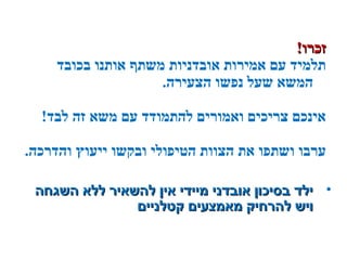 !‫זכרו‬!‫זכרו‬
‫בכובד‬ ‫אותנו‬ ‫משתף‬ ‫אובדניות‬ ‫אמירות‬ ‫עם‬ ‫תלמיד‬
.‫הצעירה‬ ‫נפשו‬ ‫שעל‬ ‫המשא‬
!‫לבד‬ ‫זה‬ ‫משא‬ ‫עם‬ ‫להתמודד‬ ‫ואמורים‬ ‫צריכים‬ ‫אינכם‬
.‫והדרכה‬ ‫ייעוץ‬ ‫ובקשו‬ ‫הטיפולי‬ ‫הצוות‬ ‫את‬ ‫ושתפו‬ ‫ערבו‬
•‫השגחה‬ ‫ללא‬ ‫להשאיר‬ ‫אין‬ ‫מיידי‬ ‫אובדני‬ ‫בסיכון‬ ‫ילד‬‫השגחה‬ ‫ללא‬ ‫להשאיר‬ ‫אין‬ ‫מיידי‬ ‫אובדני‬ ‫בסיכון‬ ‫ילד‬
‫קטלניים‬ ‫מאמצעים‬ ‫להרחיק‬ ‫ויש‬‫קטלניים‬ ‫מאמצעים‬ ‫להרחיק‬ ‫ויש‬
 