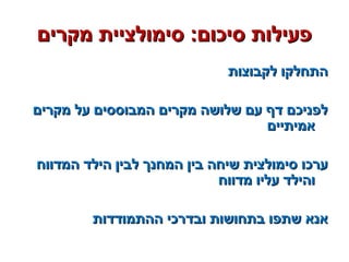 ‫מקרים‬ ‫סימולציית‬ :‫סיכום‬ ‫פעילות‬‫מקרים‬ ‫סימולציית‬ :‫סיכום‬ ‫פעילות‬
‫לקבוצות‬ ‫התחלקו‬‫לקבוצות‬ ‫התחלקו‬
‫מקרים‬ ‫על‬ ‫המבוססים‬ ‫מקרים‬ ‫שלושה‬ ‫עם‬ ‫דף‬ ‫לפניכם‬‫מקרים‬ ‫על‬ ‫המבוססים‬ ‫מקרים‬ ‫שלושה‬ ‫עם‬ ‫דף‬ ‫לפניכם‬
‫אמיתיים‬‫אמיתיים‬
‫המדווח‬ ‫הילד‬ ‫לבין‬ ‫המחנך‬ ‫בין‬ ‫שיחה‬ ‫סימולצית‬ ‫ערכו‬‫המדווח‬ ‫הילד‬ ‫לבין‬ ‫המחנך‬ ‫בין‬ ‫שיחה‬ ‫סימולצית‬ ‫ערכו‬
‫מדווח‬ ‫עליו‬ ‫והילד‬‫מדווח‬ ‫עליו‬ ‫והילד‬
‫ההתמודדות‬ ‫ובדרכי‬ ‫בתחושות‬ ‫שתפו‬ ‫אנא‬‫ההתמודדות‬ ‫ובדרכי‬ ‫בתחושות‬ ‫שתפו‬ ‫אנא‬
 