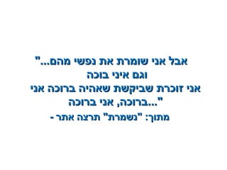 "..."...‫מהם‬ ‫נפשי‬ ‫את‬ ‫שומרת‬ ‫אני‬ ‫אבל‬‫מהם‬ ‫נפשי‬ ‫את‬ ‫שומרת‬ ‫אני‬ ‫אבל‬
‫בוכה‬ ‫איני‬ ‫וגם‬‫בוכה‬ ‫איני‬ ‫וגם‬
‫אני‬ ‫ברוכה‬ ‫שאהיה‬ ‫שביקשת‬ ‫זוכרת‬ ‫אני‬‫אני‬ ‫ברוכה‬ ‫שאהיה‬ ‫שביקשת‬ ‫זוכרת‬ ‫אני‬
‫ברוכה‬ ‫אני‬ ,‫ברוכה‬‫ברוכה‬ ‫אני‬ ,‫ברוכה‬..."..."
-- ‫אתר‬ ‫תרצה‬ "‫"נשמרת‬ :‫מתוך‬‫אתר‬ ‫תרצה‬ "‫"נשמרת‬ :‫מתוך‬
 