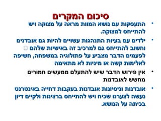 ‫המקרים‬ ‫סיכום‬‫המקרים‬ ‫סיכום‬
•‫ויש‬ ‫מצוקה‬ ‫על‬ ‫מראה‬ ‫המוות‬ ‫נושא‬ ‫עם‬ ‫התעסקות‬‫ויש‬ ‫מצוקה‬ ‫על‬ ‫מראה‬ ‫המוות‬ ‫נושא‬ ‫עם‬ ‫התעסקות‬
.‫למצוקה‬ ‫להתייחס‬.‫למצוקה‬ ‫להתייחס‬
•‫אובדנים‬ ‫גם‬ ‫להיות‬ ‫עשויים‬ ‫התנהגות‬ ‫בעיות‬ ‫עם‬ ‫ילדים‬‫אובדנים‬ ‫גם‬ ‫להיות‬ ‫עשויים‬ ‫התנהגות‬ ‫בעיות‬ ‫עם‬ ‫ילדים‬
‫שלהם‬ ‫באישיות‬ ‫זה‬ ‫למרכיב‬ ‫גם‬ ‫להתייחס‬ ‫וחשוב‬‫שלהם‬ ‫באישיות‬ ‫זה‬ ‫למרכיב‬ ‫גם‬ ‫להתייחס‬ ‫וחשוב‬
‫חשיפה‬ ,‫במשפחה‬ ‫פתולוגיה‬ ‫על‬ ‫מצביע‬ ‫הדבר‬ ‫לפעמים‬‫חשיפה‬ ,‫במשפחה‬ ‫פתולוגיה‬ ‫על‬ ‫מצביע‬ ‫הדבר‬ ‫לפעמים‬
‫מתאימה‬ ‫לא‬ ‫מיניות‬ ‫או‬ ‫קשה‬ ‫לאלימות‬‫מתאימה‬ ‫לא‬ ‫מיניות‬ ‫או‬ ‫קשה‬ ‫לאלימות‬
•‫חמורים‬ ‫ממעשים‬ ‫להתעלם‬ ‫שיש‬ ‫הדבר‬ ‫פירוש‬ ‫אין‬‫חמורים‬ ‫ממעשים‬ ‫להתעלם‬ ‫שיש‬ ‫הדבר‬ ‫פירוש‬ ‫אין‬
‫לאובדנות‬ ‫מחשש‬‫לאובדנות‬ ‫מחשש‬
•‫באינטרנט‬ ‫דחייה‬ ‫בעקבות‬ ‫אובדנות‬ ‫וניסיונות‬ ‫אובדנות‬‫באינטרנט‬ ‫דחייה‬ ‫בעקבות‬ ‫אובדנות‬ ‫וניסיונות‬ ‫אובדנות‬
‫דיון‬ ‫ולקיים‬ ‫ברצינות‬ ‫להתייחס‬ ‫ויש‬ ‫שכיח‬ ‫לצערנו‬ ‫נעשה‬‫דיון‬ ‫ולקיים‬ ‫ברצינות‬ ‫להתייחס‬ ‫ויש‬ ‫שכיח‬ ‫לצערנו‬ ‫נעשה‬
.‫הנושא‬ ‫על‬ ‫בכיתה‬.‫הנושא‬ ‫על‬ ‫בכיתה‬
 