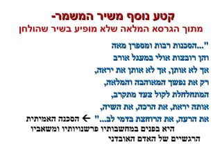 -‫המשמר‬ ‫משיר‬ ‫נוסף‬ ‫קטע‬-‫המשמר‬ ‫משיר‬ ‫נוסף‬ ‫קטע‬
‫שהולחן‬ ‫בשיר‬ ‫מופיע‬ ‫שלא‬ ‫המלאה‬ ‫הגרסא‬ ‫מתוך‬
‫מאה‬ ‫ומספרן‬ ‫רבות‬ ‫"...הסכנות‬‫מאה‬ ‫ומספרן‬ ‫רבות‬ ‫"...הסכנות‬
‫אורב‬ ‫במעגל‬ ‫אולי‬ ‫רובצות‬ ‫והן‬‫אורב‬ ‫במעגל‬ ‫אולי‬ ‫רובצות‬ ‫והן‬
,‫יראה‬ ‫את‬ ‫אותן‬ ‫לא‬ ‫אך‬ ,‫אותן‬ ‫לא‬ ‫אך‬,‫יראה‬ ‫את‬ ‫אותן‬ ‫לא‬ ‫אך‬ ,‫אותן‬ ‫לא‬ ‫אך‬
,‫והמלאה‬ ‫המאוהבה‬ ‫נפשך‬ ‫את‬ ‫רק‬,‫והמלאה‬ ‫המאוהבה‬ ‫נפשך‬ ‫את‬ ‫רק‬
,‫מתקרב‬ ‫צעד‬ ‫לקול‬ ‫המתחלחלת‬,‫מתקרב‬ ‫צעד‬ ‫לקול‬ ‫המתחלחלת‬
,‫השיה‬ ‫את‬ ,‫הרכה‬ ‫את‬ ,‫יראת‬ ‫אותה‬,‫השיה‬ ‫את‬ ,‫הרכה‬ ‫את‬ ,‫יראת‬ ‫אותה‬
"...‫לב‬ ‫בדמי‬ ‫הרוחצת‬ ‫את‬ ,‫הרעה‬ ‫את‬"...‫לב‬ ‫בדמי‬ ‫הרוחצת‬ ‫את‬ ,‫הרעה‬ ‫את‬‫האמיתית‬ ‫הסכנה‬‫האמיתית‬ ‫הסכנה‬
‫ומשאביו‬ ‫פרשנויותיו‬ ‫במחשבותיו‬ ‫בפנים‬ ‫היא‬‫ומשאביו‬ ‫פרשנויותיו‬ ‫במחשבותיו‬ ‫בפנים‬ ‫היא‬
‫האובדני‬ ‫האדם‬ ‫של‬ ‫הרגשיים‬‫האובדני‬ ‫האדם‬ ‫של‬ ‫הרגשיים‬
 