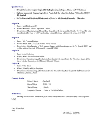 Qualifications:
∑ B.Tech Mechanical Engineering in Chirala Engineering College, Affiliated to JNTU-Kakinada
∑ Diploma Automobile Engineering in Govt. Polytechnic for Minorities College Affiliated to SBTET-
Hyderabad
∑ SSC in Geetanjali Residential High school Affiliated to A.P. Board of Secondary Education
Project: 1
∑ Item : Hemi Head Assembly
∑ Client : Karnataka Power Corporation Limited
∑ Description : Manufacturing of Hemi Head Assembly with Sub assembles Nozzles T1, T2 and T6 with
main Head at Pre Heat of 1200°c and welded with an Electrode of 6mm with a type of E71018
Project: 2
∑ Item : High Pressure Heaters
∑ Client : RPCL YERAMARUS Thermal Power Station
∑ Description : Manufacturing of High pressure Heaters with 60mm thickness with Pre Heat of 1200°c and
welded with an Electrode Of 6mm with a type of E71018
Project: 3
∑ Item : Vertical Air Coolers
∑ Client : KPCL Thermal Power Station
∑ Description: Manufacturing & Production of Air Cooler with water boxes fin Tubes tube sheets & Fin
tubes with the Dimensions of 3050mm x 650mm x 750mm.
Project: 4
∑ Item : Water Boxes
∑ Client : Hindalco adithya aluminium
∑ Description: Manufacturing & Production of water Boxes (Front & Rear Side) with the Dimensions of
1800mmx1200mmx120mm.
Personal Details:
Father’s Name : Sambaiah
Date of Birth : 25-08-1988
Marital Status : Single
Languages Known : Fluent in English & Telugu
Declaration:
I hereby declare that the information given above is true and correct to the best of my knowledge and
belief.
Place: Hyderabad
Date:
(J. SRIRAM KUMAR)
 