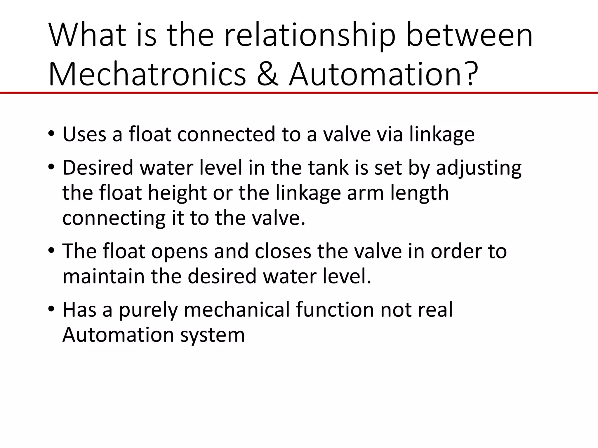 What is the relationship between
Mechatronics & Automation?
• Uses a float connected to a valve via linkage
• Desired water level in the tank is set by adjusting
the float height or the linkage arm length
connecting it to the valve.
• The float opens and closes the valve in order to
maintain the desired water level.
• Has a purely mechanical function not real
Automation system
 