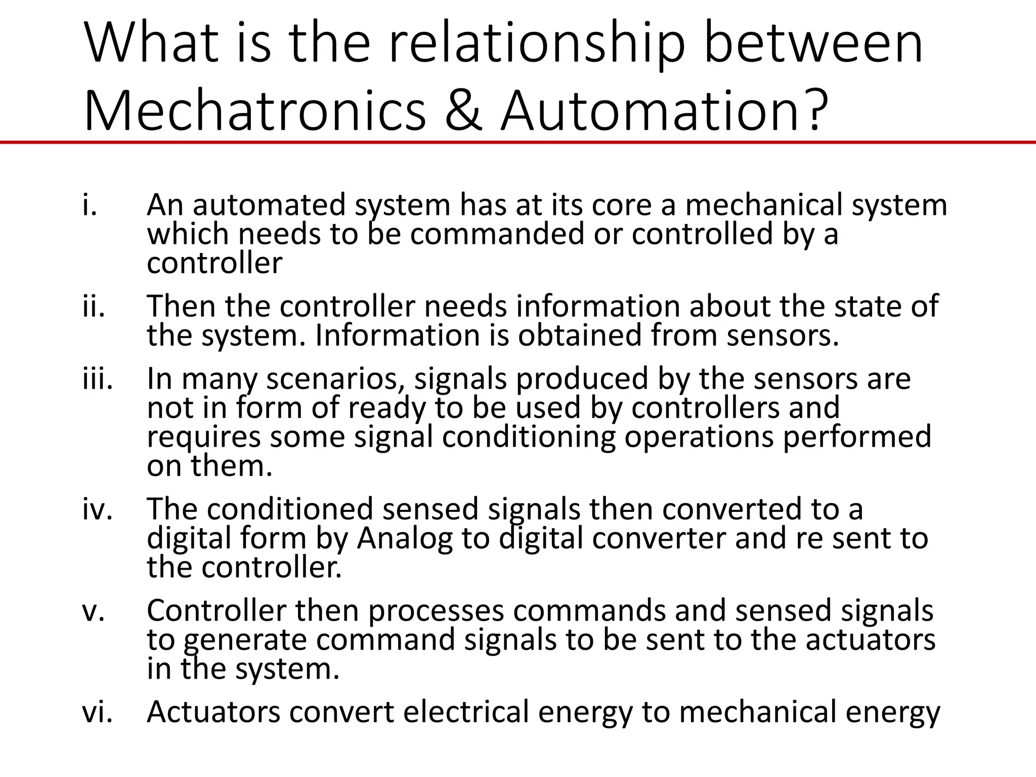 What is the relationship between
Mechatronics & Automation?
i. An automated system has at its core a mechanical system
which needs to be commanded or controlled by a
controller
ii. Then the controller needs information about the state of
the system. Information is obtained from sensors.
iii. In many scenarios, signals produced by the sensors are
not in form of ready to be used by controllers and
requires some signal conditioning operations performed
on them.
iv. The conditioned sensed signals then converted to a
digital form by Analog to digital converter and re sent to
the controller.
v. Controller then processes commands and sensed signals
to generate command signals to be sent to the actuators
in the system.
vi. Actuators convert electrical energy to mechanical energy
 