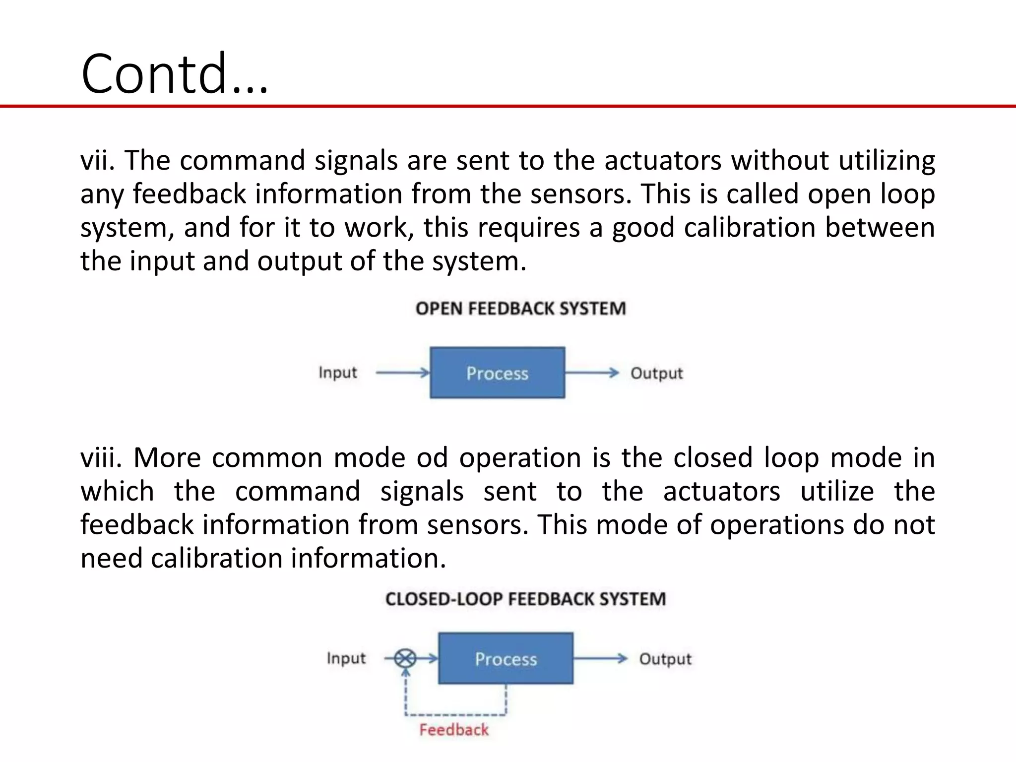 Contd…
vii. The command signals are sent to the actuators without utilizing
any feedback information from the sensors. This is called open loop
system, and for it to work, this requires a good calibration between
the input and output of the system.
viii. More common mode od operation is the closed loop mode in
which the command signals sent to the actuators utilize the
feedback information from sensors. This mode of operations do not
need calibration information.
 