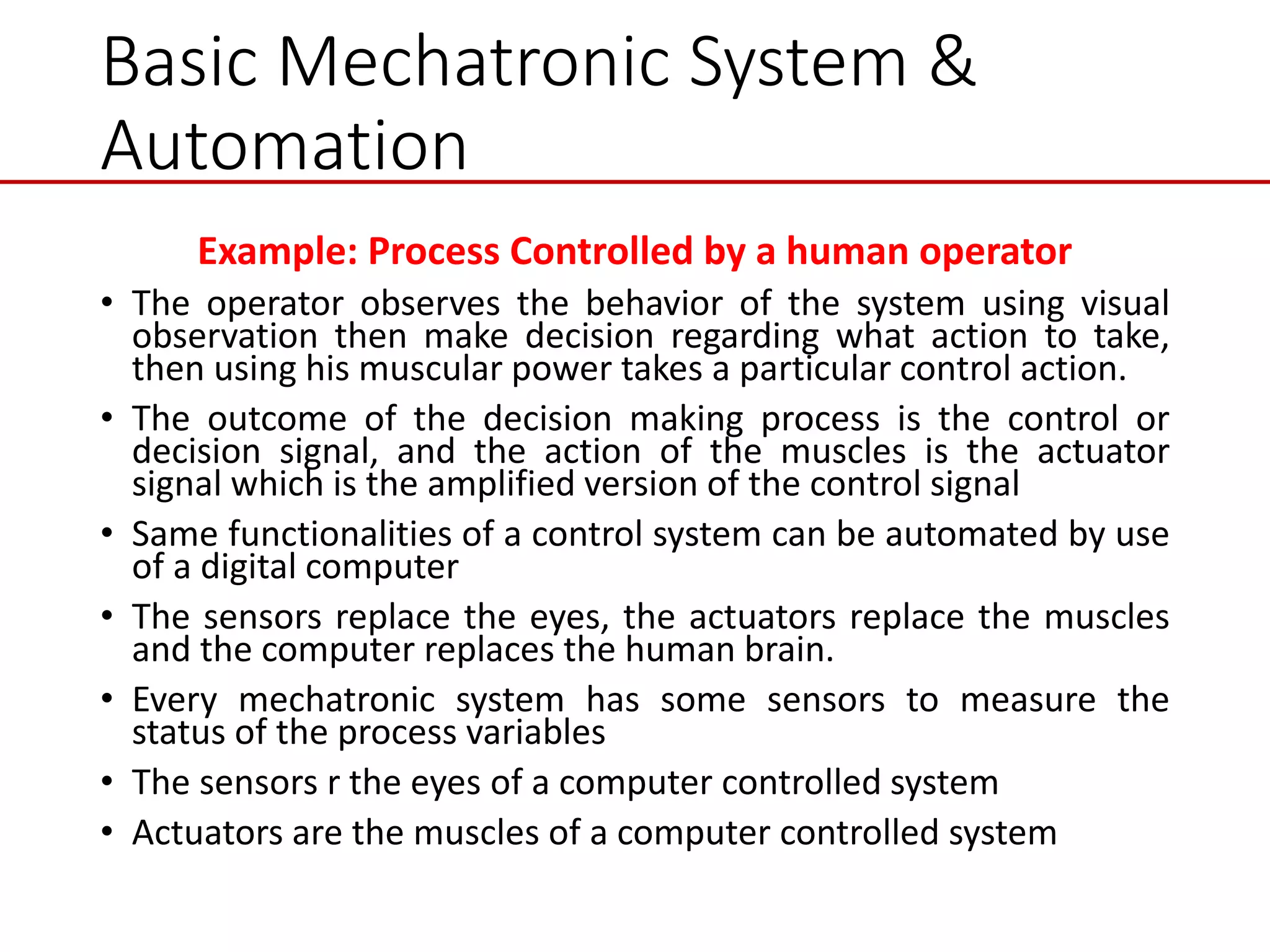 Basic Mechatronic System &
Automation
Example: Process Controlled by a human operator
• The operator observes the behavior of the system using visual
observation then make decision regarding what action to take,
then using his muscular power takes a particular control action.
• The outcome of the decision making process is the control or
decision signal, and the action of the muscles is the actuator
signal which is the amplified version of the control signal
• Same functionalities of a control system can be automated by use
of a digital computer
• The sensors replace the eyes, the actuators replace the muscles
and the computer replaces the human brain.
• Every mechatronic system has some sensors to measure the
status of the process variables
• The sensors r the eyes of a computer controlled system
• Actuators are the muscles of a computer controlled system
 