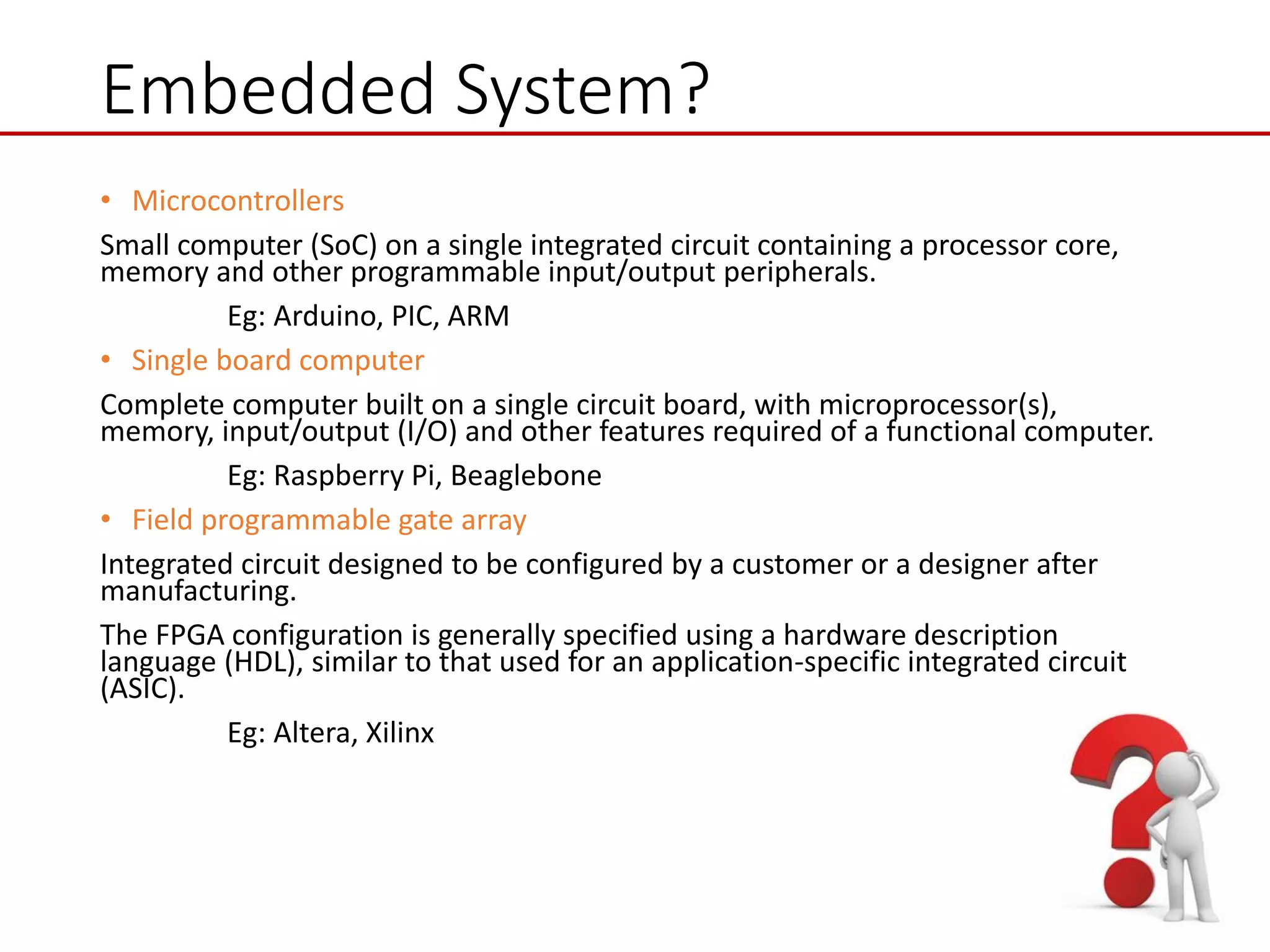 Embedded System?
• Microcontrollers
Small computer (SoC) on a single integrated circuit containing a processor core,
memory and other programmable input/output peripherals.
Eg: Arduino, PIC, ARM
• Single board computer
Complete computer built on a single circuit board, with microprocessor(s),
memory, input/output (I/O) and other features required of a functional computer.
Eg: Raspberry Pi, Beaglebone
• Field programmable gate array
Integrated circuit designed to be configured by a customer or a designer after
manufacturing.
The FPGA configuration is generally specified using a hardware description
language (HDL), similar to that used for an application-specific integrated circuit
(ASIC).
Eg: Altera, Xilinx
 