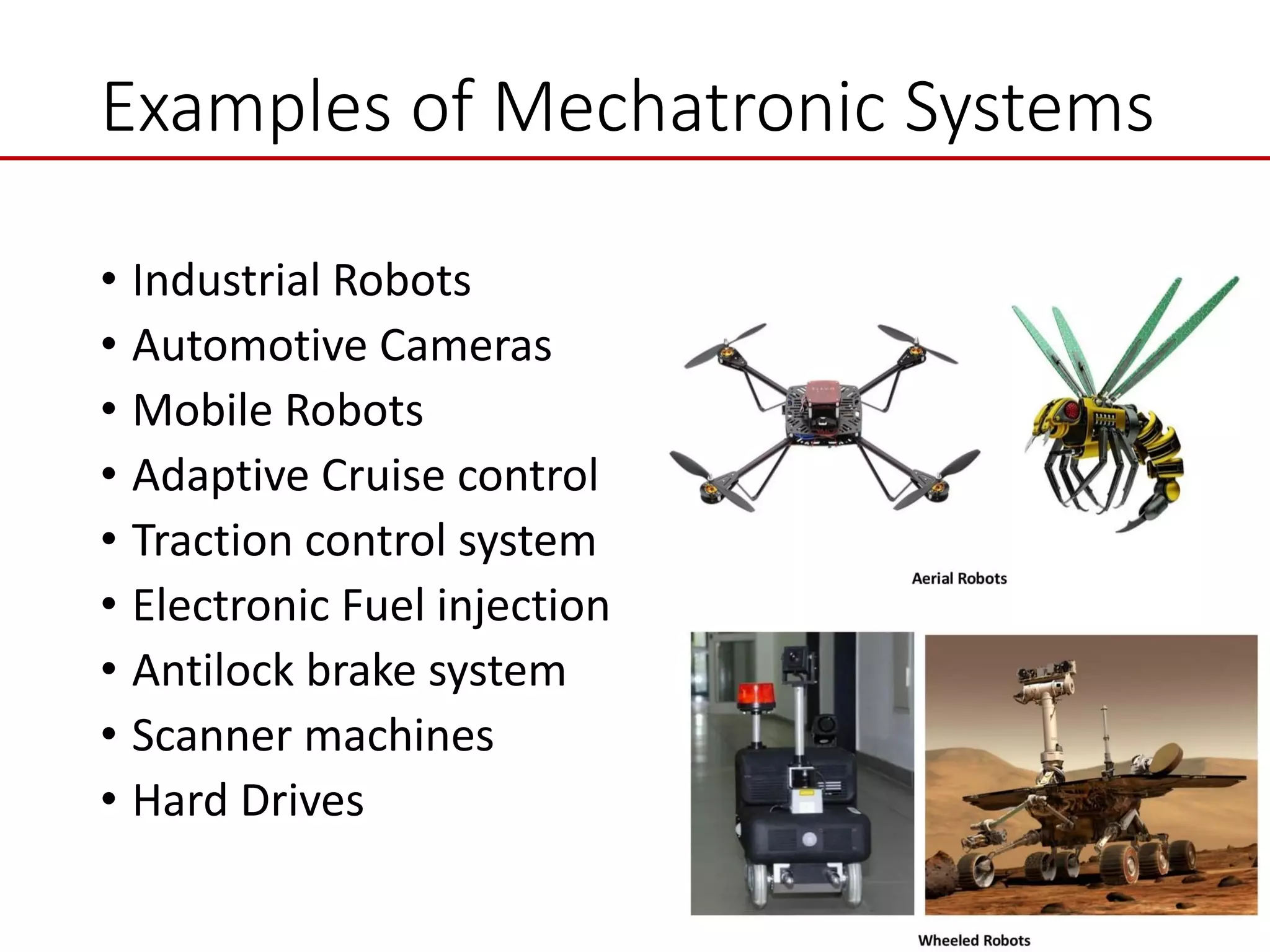 Examples of Mechatronic Systems
• Industrial Robots
• Automotive Cameras
• Mobile Robots
• Adaptive Cruise control
• Traction control system
• Electronic Fuel injection
• Antilock brake system
• Scanner machines
• Hard Drives
 