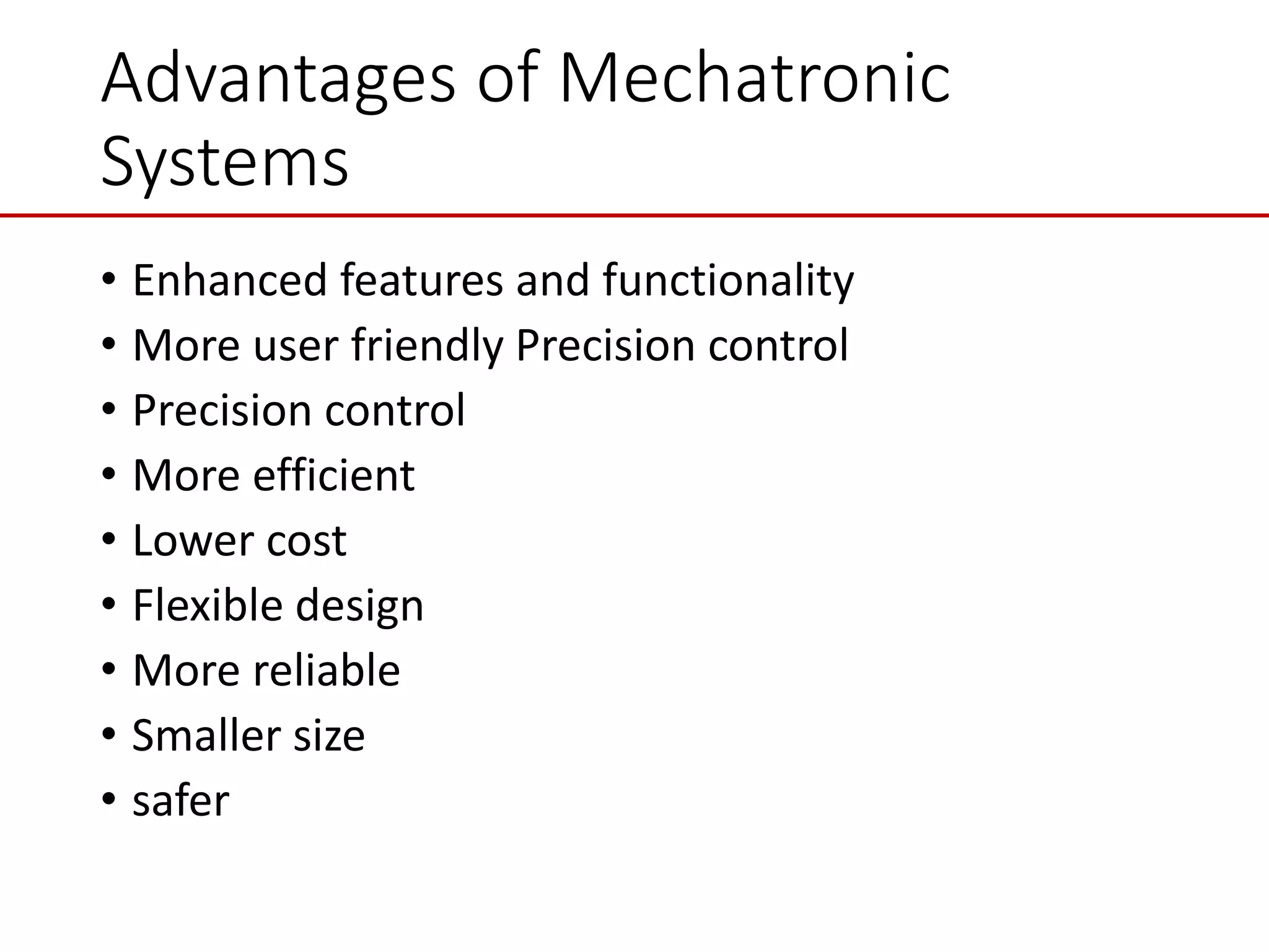 Advantages of Mechatronic
Systems
• Enhanced features and functionality
• More user friendly Precision control
• Precision control
• More efficient
• Lower cost
• Flexible design
• More reliable
• Smaller size
• safer
 