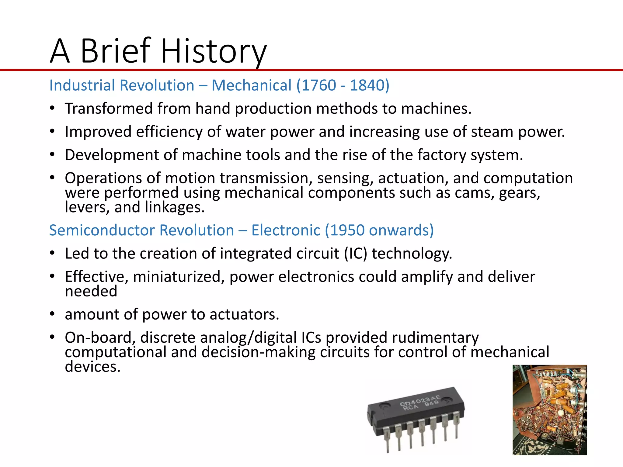 A Brief History
Industrial Revolution – Mechanical (1760 - 1840)
• Transformed from hand production methods to machines.
• Improved efficiency of water power and increasing use of steam power.
• Development of machine tools and the rise of the factory system.
• Operations of motion transmission, sensing, actuation, and computation
were performed using mechanical components such as cams, gears,
levers, and linkages.
Semiconductor Revolution – Electronic (1950 onwards)
• Led to the creation of integrated circuit (IC) technology.
• Effective, miniaturized, power electronics could amplify and deliver
needed
• amount of power to actuators.
• On-board, discrete analog/digital ICs provided rudimentary
computational and decision-making circuits for control of mechanical
devices.
 