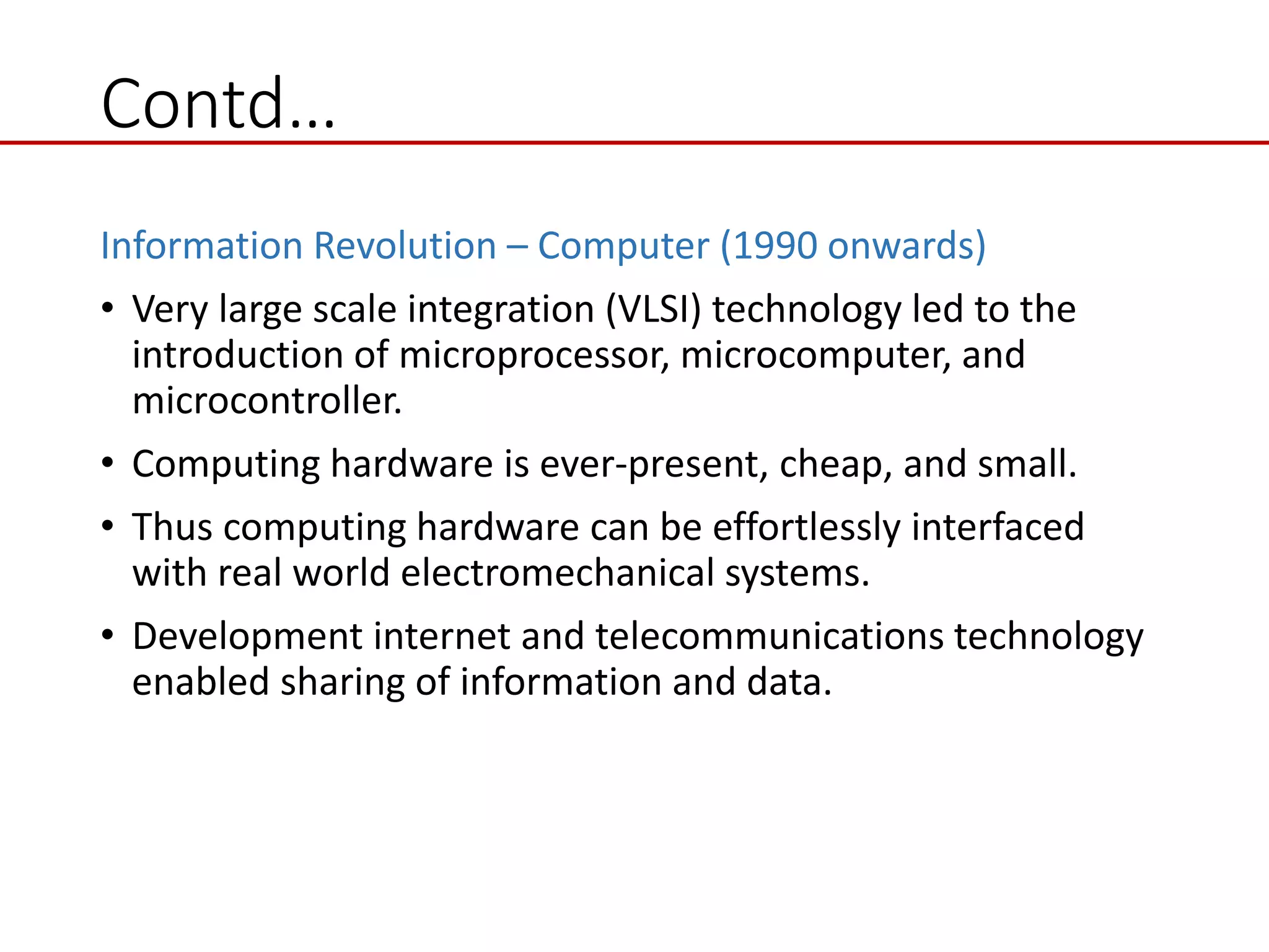 Contd…
Information Revolution – Computer (1990 onwards)
• Very large scale integration (VLSI) technology led to the
introduction of microprocessor, microcomputer, and
microcontroller.
• Computing hardware is ever-present, cheap, and small.
• Thus computing hardware can be effortlessly interfaced
with real world electromechanical systems.
• Development internet and telecommunications technology
enabled sharing of information and data.
 