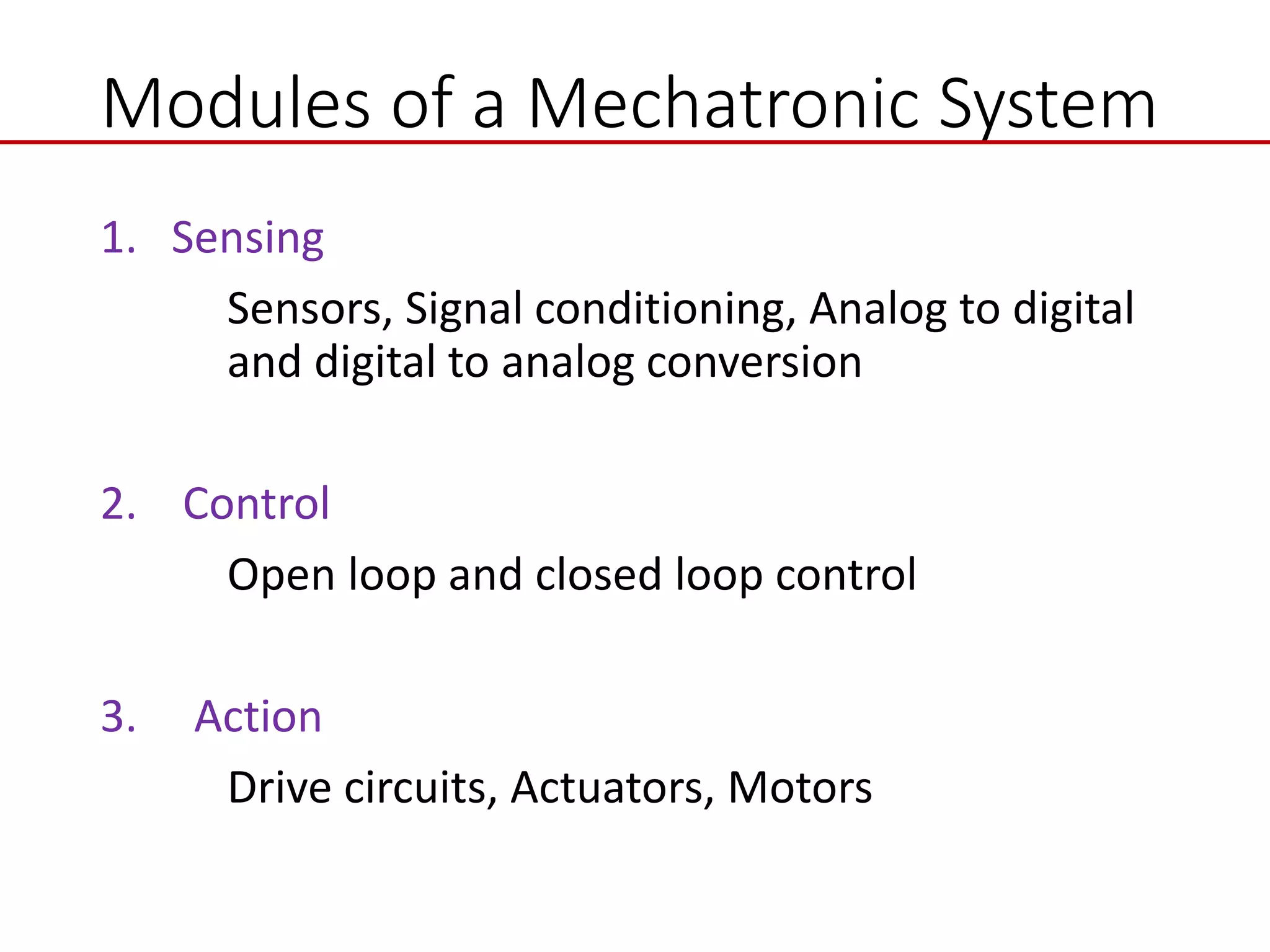 Modules of a Mechatronic System
1. Sensing
Sensors, Signal conditioning, Analog to digital
and digital to analog conversion
2. Control
Open loop and closed loop control
3. Action
Drive circuits, Actuators, Motors
 