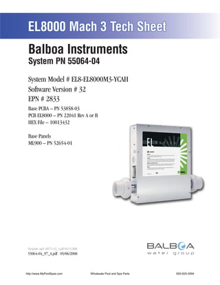 EL8000 Mach 3 Tech Sheet
 Balboa Instruments
 System PN 55064-04

 System Model # EL8-EL8000M3-YCAH
 Software Version # 32
 EPN # 2833
 Base PCBA – PN 53858-03
 PCB EL8000 – PN 22041 Rev A or B
 HEX File – 10013432

 Base Panels
 ML900 – PN 52654-01




 Template used: 40575-v32_A.pdf 04/15/2008
 55064-04_97_A.pdf 05/06/2008



http://www.MyPoolSpas.com                    Wholesale Pool and Spa Parts
                                                       Page 1               920-925-3094
                                                                                 55064-04_97_A
 