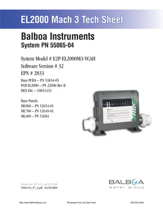 EL2000 Mach 3 Tech Sheet
 Balboa Instruments
 System PN 55065-04

 System Model # E2P-EL2000M3-YCAH
 Software Version # 32
 EPN # 2833
 Base PCBA – PN 53834-05
 PCB EL2000 – PN 22896 Rev B
 HEX File – 10011432

 Base Panels
 ML900 – PN 52654-01
 ML700 – PN 52649-01
 ML400 – PN 52684




 Template used: 40573-v32_A.pdf 04/15/2008
 55065-04_97_A.pdf 04/30/2008



http://www.MyPoolSpas.com                    Wholesale Pool and Spa Parts
                                                       Page 1               920-925-3094
                                                                                 55065-04_97_A
 
