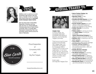 20 21
Aaron Carlson Design, Inc.
for his contributions.
Barnhart Press for help
with printing needs.
Annette and Keith Byman and their
family for the computerized bank/
checkout process.
Former Husker players who were
willing to bring some additional
laughs and liveliness to the evening.
Husker Hounds for providing
tailgate décor.
Travis Justice for serving as emcee
and Andy Liakos for acting as
auctioneer.
Lamar Advertising Company for
billboard space to promote the event.
Steffany Lien for dazzling us with her
baton routines.
Faron Medhi for promoting her
birthday party silent auction package.
Oriental Trading Company for
providing the concession stand
and essential decoration, raffle and
auction elements.
Quality Brands of Omaha
for donating kegs of beer.
The Renze Company for donating
the Husker stage backdrop.
Runza® Restaurants for adding to
our Tailgate party with mini Runzas®.
Security National Bank employees
for handling payment and processing.
Woodhouse Chevy for donating the
use of the vehicles for the evening.
THANK YOU!
To Penny Parker, the
Completely KIDS Staff,
Completely KIDS Board of
Directors, and the Big Red
Tailgate Committee.
Thank you so much for your
support of the 2015 Big
Red Tailgate Gala! Your
enthusiasm and passion
for Completely KIDS is
integral to the success of the
organization. It is an honor
to work with you, and we are
grateful for the difference you
make in the lives of many.
Omaha is a better place
because of you!
Kristin Lewis
2015 Big Red Tailgate Chair
Steffany Lien is a senior at Lincoln
Southwest High School. She has
been a member of the U.S. twirling
team three times and is a six-time
world champion baton twirler.
She has twice been named Miss
Majorette of America and has
also won the U.S. Grand National
Championship twice at Notre Dame
University. She is currently Miss
Nebraska’s Outstanding Teen and
promotes charity events across the
state of Nebraska.
kAdding Pep
to Our Step:
Proud Supporters
of
Fontenelle Nature Association
and
Feather Our Nest 2013.
blueearthbenefitauctions.com
Completely KIDS
and
Big Red Tailgate
 