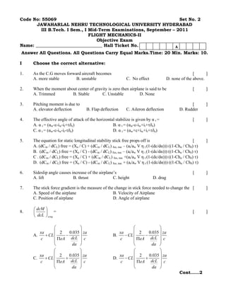 Code No: 55069                                                     Set No. 2
       JAWAHARLAL NEHRU TECHNOLOGICAL UNIVERSITY HYDERABAD
         III B.Tech. I Sem., I Mid-Term Examinations, September – 2011
                               FLIGHT MECHANICS-II
                                  Objective Exam
Name: ______________________________ Hall Ticket No.             A
Answer All Questions. All Questions Carry Equal Marks.Time: 20 Min. Marks: 10.

I    Choose the correct alternative:

1.   As the C.G moves forward aircraft becomes                                                       [      ]
     A. more stable        B. unstable                      C. No effect              D. none of the above.

2.   When the moment about center of gravity is zero then airplane is said to be                    [       ]
     A. Trimmed         B. Stable        C. Unstable            D. None

3.   Pitching moment is due to                                                                     [        ]
     A. elevator deflection         B. Flap deflection      C. Aileron deflection            D. Rudder

4.   The effective angle of attack of the horizontal stabilize is given by α t =                    [       ]
     A. α t = (αw-ε-iw-it+τδe)                     B. α t = (αw-ε-iw+it+τδe)
     C. α t = (αw-ε-iw-it-τδe)                     D. α t = (αw+ε+iw+it+τδe)

5.   The equation for static longitudinal stability stick free props off is                          [      ]
     A. (dCm / dCL) free = (Xa / C) + (dCm / dCL) fus, nac – (at/aw V η t (1-(dε/dα))) ((1-Chα / Chδ) τ)
     B. (dCm / dCL) free = (Xa / C) - (dCm / dCL) fus, nac – (at/aw V η t (1-(dε/dα))) ((1-Chα / Chδ) τ)
     C . (dCm / dCL) free = (Xa / C) + (dCm / dCL) fus, nac +(at/aw V η t (1-(dε/dα))) ((1-Chα / Chδ) τ)
     D. (dCm / dCL) free = (Xa / C) - (dCm / dCL) fus, nac + (at/aw V η t (1-(dε/dα))) ((1-Chα / Chδ) τ)

6.   Sideslip angle causes increase of the airplane’s                                               [       ]
     A. lift                B. thrust              C. height                D. drag

7.   The stick force gradient is the measure of the change in stick force needed to change the [            ]
     A. Speed of the airplane                      B. Velocity of Airplane
     C. Position of airplane                       D. Angle of airplane

     ⎛ dcM ⎞
8.   ⎜     ⎟ =                                                                                      [       ]
     ⎝ dcL ⎠ wing

                ⎛            ⎞                                 ⎛            ⎞
        xa      ⎜ 2    0.035 ⎟ za                      xa      ⎜ 2    0.035 ⎟ za
     A.    + CL ⎜    −       ⎟                      B.    − CL ⎜    −       ⎟
         c      ⎜ ΠeA dcL ⎟ c                          c       ⎜ ΠeA dcL ⎟ c
                ⎝        da ⎠                                  ⎝       da ⎠
                ⎛            ⎞                                 ⎛            ⎞
        xa      ⎜ 2    0.035 ⎟ za                      xa      ⎜ 2    0.035 ⎟ za
     C.    + CL ⎜    +       ⎟                      D.    − CL ⎜    +       ⎟
         c      ⎜ ΠeA dcL ⎟ c                           c      ⎜ ΠeA dcL ⎟ c
                ⎝       da ⎠                                   ⎝        da ⎠
                                                                                             Cont……2
 