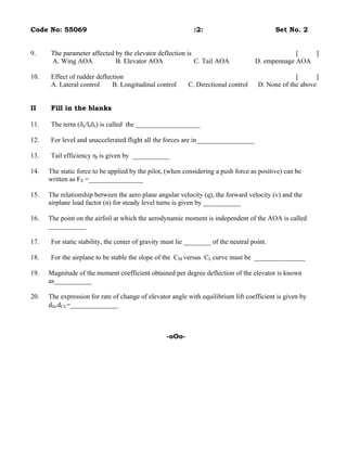 Code No: 55069                                               :2:                            Set No. 2


9.    The parameter affected by the elevator deflection is                                       [   ]
      A. Wing AOA            B. Elevator AOA               C. Tail AOA              D. empennage AOA

10.   Effect of rudder deflection                                                                 [      ]
      A. Lateral control     B. Longitudinal control      C. Directional control     D. None of the above


II    Fill in the blanks

11.   The term (δe/lsδs) is called the ___________________

12.   For level and unaccelerated flight all the forces are in_________________

13.   Tail efficiency ηt is given by ___________

14.   The static force to be applied by the pilot, (when considering a push force as positive) can be
      written as FS =________________

15.   The relationship between the aero plane angular velocity (q), the forward velocity (v) and the
      airplane load factor (n) for steady level turns is given by ___________

16.   The point on the airfoil at which the aerodynamic moment is independent of the AOA is called
      ___________

17.   For static stability, the center of gravity must lie ________ of the neutral point.

18.   For the airplane to be stable the slope of the CM versus CL curve must be _______________

19.   Magnitude of the moment coefficient obtained per degree deflection of the elevator is known
      as___________

20.   The expression for rate of change of elevator angle with equilibrium lift coefficient is given by
      dδe/dCL=______________



                                                  -oOo-
 