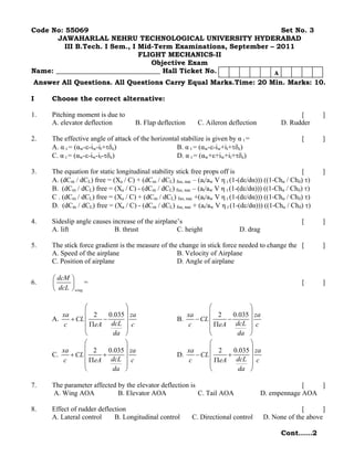 Code No: 55069                                                     Set No. 3
       JAWAHARLAL NEHRU TECHNOLOGICAL UNIVERSITY HYDERABAD
         III B.Tech. I Sem., I Mid-Term Examinations, September – 2011
                               FLIGHT MECHANICS-II
                                  Objective Exam
Name: ______________________________ Hall Ticket No.             A
Answer All Questions. All Questions Carry Equal Marks.Time: 20 Min. Marks: 10.

I    Choose the correct alternative:

1.   Pitching moment is due to                                                                    [        ]
     A. elevator deflection         B. Flap deflection      C. Aileron deflection           D. Rudder

2.   The effective angle of attack of the horizontal stabilize is given by α t =                    [      ]
     A. α t = (αw-ε-iw-it+τδe)                     B. α t = (αw-ε-iw+it+τδe)
     C. α t = (αw-ε-iw-it-τδe)                     D. α t = (αw+ε+iw+it+τδe)

3.   The equation for static longitudinal stability stick free props off is                          [     ]
     A. (dCm / dCL) free = (Xa / C) + (dCm / dCL) fus, nac – (at/aw V η t (1-(dε/dα))) ((1-Chα / Chδ) τ)
     B. (dCm / dCL) free = (Xa / C) - (dCm / dCL) fus, nac – (at/aw V η t (1-(dε/dα))) ((1-Chα / Chδ) τ)
     C . (dCm / dCL) free = (Xa / C) + (dCm / dCL) fus, nac +(at/aw V η t (1-(dε/dα))) ((1-Chα / Chδ) τ)
     D. (dCm / dCL) free = (Xa / C) - (dCm / dCL) fus, nac + (at/aw V η t (1-(dε/dα))) ((1-Chα / Chδ) τ)

4.   Sideslip angle causes increase of the airplane’s                                               [      ]
     A. lift                B. thrust              C. height                D. drag

5.   The stick force gradient is the measure of the change in stick force needed to change the [           ]
     A. Speed of the airplane                      B. Velocity of Airplane
     C. Position of airplane                       D. Angle of airplane

     ⎛ dcM ⎞
6.   ⎜     ⎟ =                                                                                      [      ]
     ⎝ dcL ⎠ wing

                ⎛            ⎞                                 ⎛            ⎞
        xa      ⎜ 2    0.035 ⎟ za                      xa      ⎜ 2    0.035 ⎟ za
     A.    + CL ⎜    −       ⎟                      B.    − CL ⎜    −       ⎟
         c      ⎜ ΠeA dcL ⎟ c                          c       ⎜ ΠeA dcL ⎟ c
                ⎝        da ⎠                                  ⎝       da ⎠
                ⎛            ⎞                                 ⎛            ⎞
        xa      ⎜ 2    0.035 ⎟ za                      xa      ⎜ 2    0.035 ⎟ za
     C.    + CL ⎜    +       ⎟                      D.    − CL ⎜    +       ⎟
         c      ⎜ ΠeA dcL ⎟ c                           c      ⎜ ΠeA dcL ⎟ c
                ⎝       da ⎠                                   ⎝        da ⎠

7.   The parameter affected by the elevator deflection is                                          [   ]
     A. Wing AOA            B. Elevator AOA               C. Tail AOA                 D. empennage AOA

8.   Effect of rudder deflection                                                                   [      ]
     A. Lateral control     B. Longitudinal control       C. Directional control      D. None of the above

                                                                                            Cont……2
 